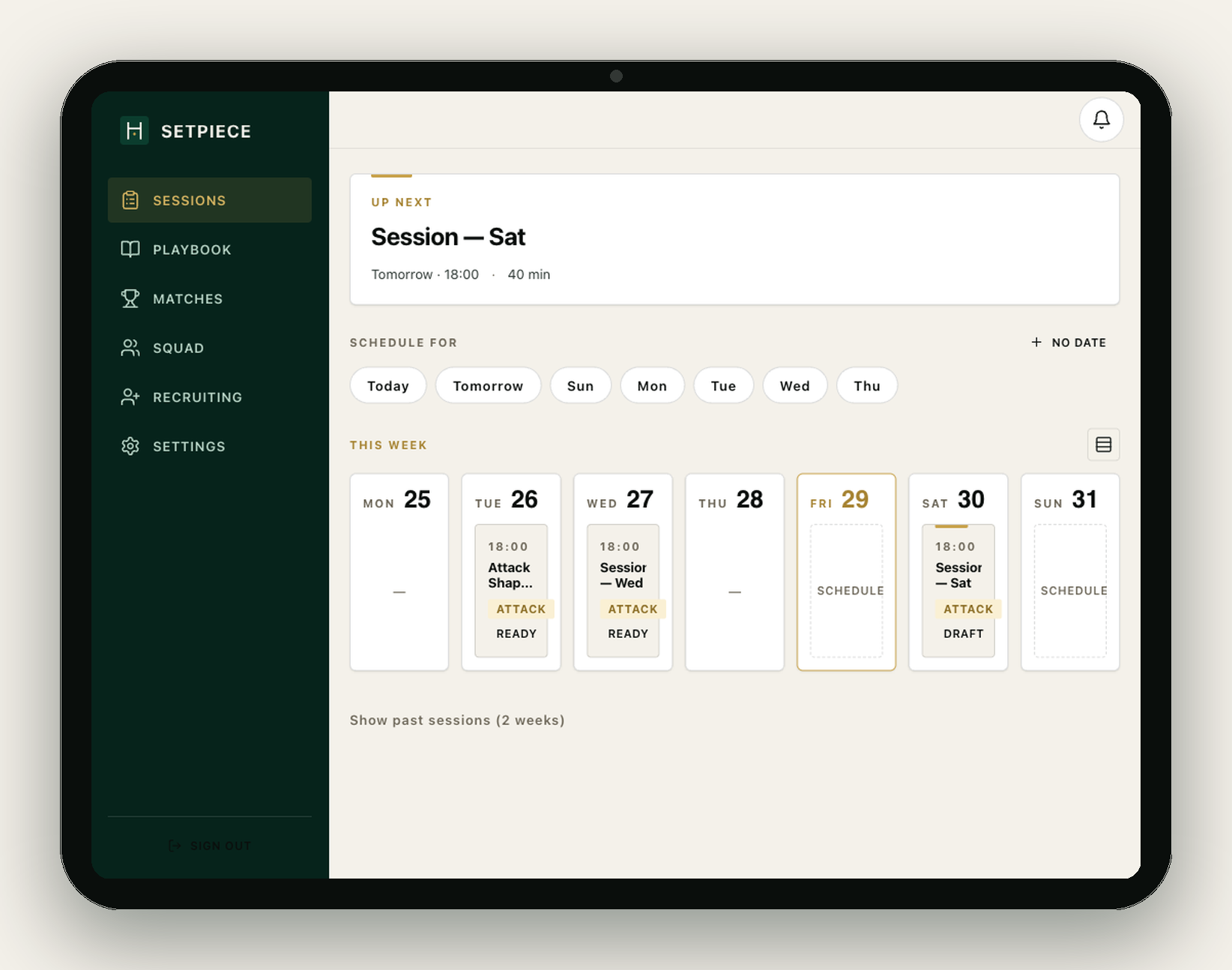 SetPiece weekly view on a tablet. A dark green sidebar holds the navigation (Sessions, Playbook, Matches, Squad, Recruiting, Settings). The workspace shows an 'Up next: Session — Sat — Tomorrow · 18:00 · 40 min' card, a 'Schedule for' row of day chips (Today, Tomorrow, Sun, Mon, Tue, Wed, Thu) with a 'No date' option, and a 'This week' panel with seven day columns from Mon 25 through Sun 31. Tue 26 holds an 18:00 Attack Shape Focus card tagged ATTACK · READY, Wed 27 holds Session — Wed (ATTACK · READY), Sat 30 holds Session — Sat (ATTACK · DRAFT); Fri 29 is today, outlined in gold; Mon, Thu and Sun show empty placeholders with a 'Schedule' affordance.